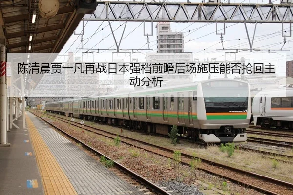 陈清晨贾一凡再战日本强档前瞻后场施压能否抢回主动分析